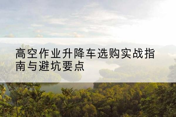 婺源升降车怎么选-高空作业升降车选购实战指南与避坑要点