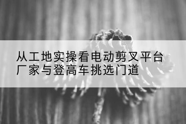 婺源电动剪叉升降平台厂家-从工地实操看电动剪叉平台厂家与登高车挑选门道