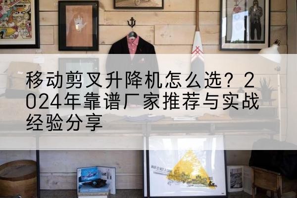 婺源升降平台厂家推荐-移动剪叉升降机怎么选？2024年靠谱厂家推荐与实战经验分享