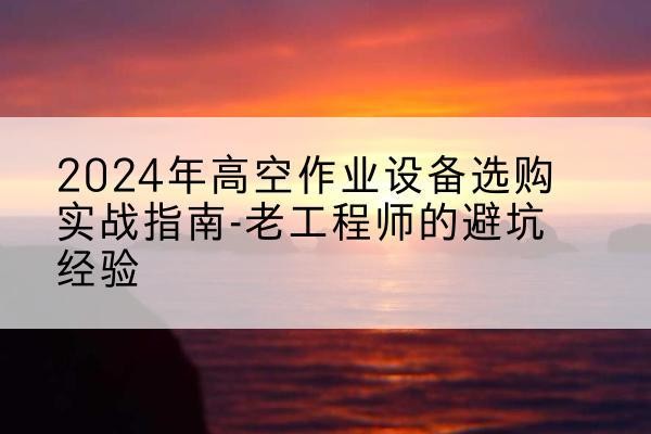 婺源高空作业升降机厂家推荐-2024年高空作业设备选购实战指南-老工程师的避坑经验