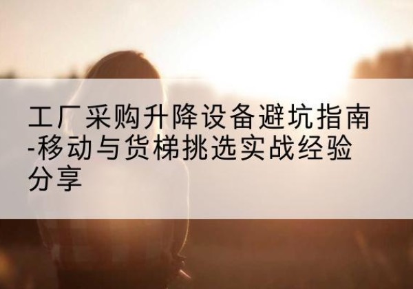 婺源移动式升降机怎么选-工厂采购升降设备避坑指南-移动与货梯挑选实战经验分享