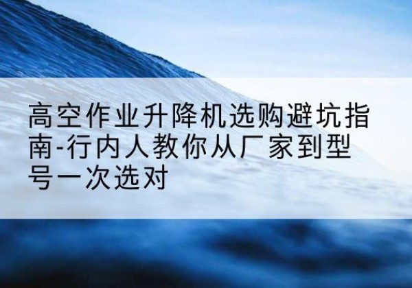 婺源升降平台厂家-高空作业升降机选购避坑指南-行内人教你从厂家到型号一次选对