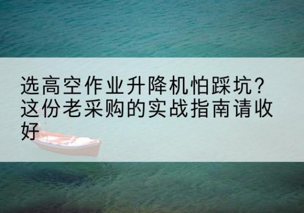 婺源高空作业升降机厂家推荐-选高空作业升降机怕踩坑？这份老采购的实战指南请收好