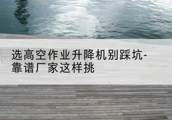 婺源剪叉式升降机厂家-选高空作业升降机别踩坑-靠谱厂家这样挑