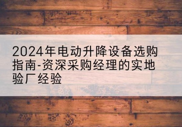 婺源电动剪叉升降平台厂家-2024年电动升降设备选购指南-资深采购经理的实地验厂经验