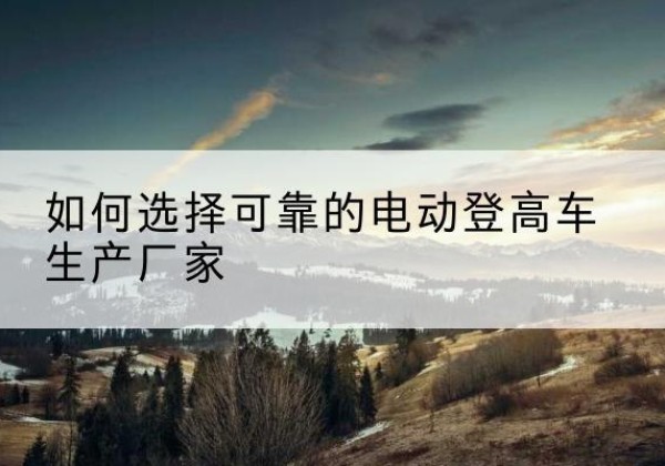 婺源电动登高车厂家-如何选择可靠的电动登高车生产厂家