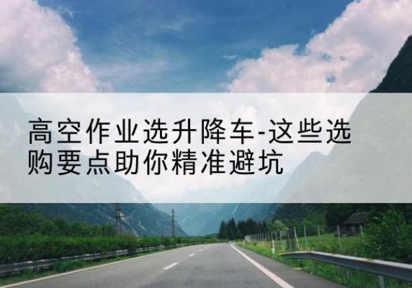 婺源升降车厂家-高空作业选升降车-这些选购要点助你*避坑