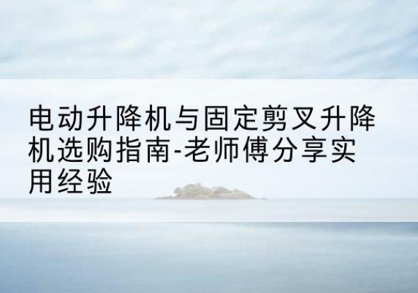 婺源电动升降机怎么选-电动升降机与固定剪叉升降机选购指南-老师傅分享实用经验