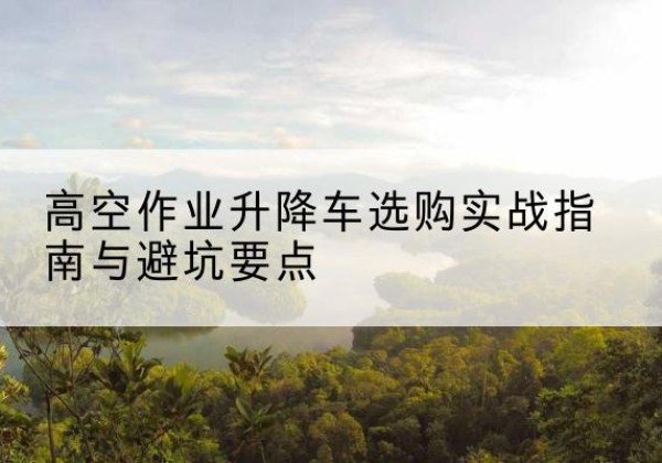 婺源升降车怎么选-高空作业升降车选购实战指南与避坑要点