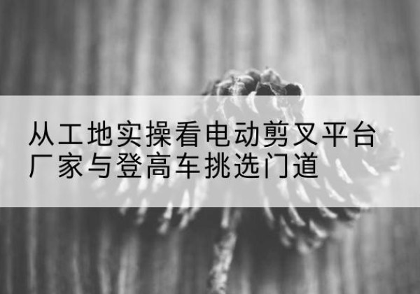 婺源电动剪叉升降平台厂家-从工地实操看电动剪叉平台厂家与登高车挑选门道