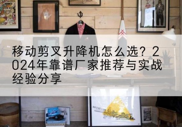 婺源升降平台厂家推荐-移动剪叉升降机怎么选？2024年靠谱厂家推荐与实战经验分享