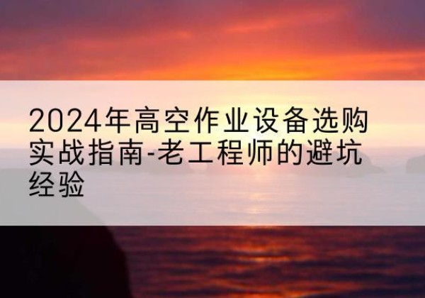 婺源高空作业升降机厂家推荐-2024年高空作业设备选购实战指南-老工程师的避坑经验